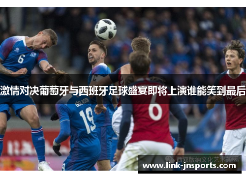 激情对决葡萄牙与西班牙足球盛宴即将上演谁能笑到最后