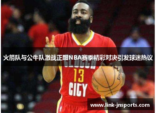 火箭队与公牛队激战正酣NBA赛季精彩对决引发球迷热议